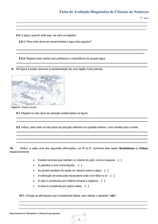 1
Ficha de Avaliação Diagnóstica de Ciências da Natureza
5º ano
_________________________________________________________________________________________
_________________________________________________________________________________________
________________________________________________________________________________________
8.5. A água, quando está suja, vai para os esgotos.
8.5.1. Para onde deve ser encaminhada a água dos esgotos?
_________________________________________________________________________________________
_______________________________________________________________________________________
8.5.2. Regista duas razões que justifiquem a importância de poupar água.
_________________________________________________________________________________________
_________________________________________________________________________________________
9- Na figura 8 podes observar a representação de uma região muito poluída.
Figura 8 – Região poluída.
9.1. Regista os dois tipos de poluição evidenciados na figura.
_________________________________________________________________________________________
_________________________________________________________________________________________
9.2. Indica, para cada um dos tipos de poluição referidos na questão anterior, uma medida para o evitar.
_________________________________________________________________________________________
_________________________________________________________________________________________
_________________________________________________________________________________________
_________________________________________________________________________________________
10- Atribui, a cada uma das seguintes afirmações, um V ou F, conforme elas sejam Verdadeiras ou Falsas,
respectivamente.
• Existem animais que habitam no interior do solo, como a toupeira. ( )
• O petróleo é uma rocha líquida. ( )
• As grutas resultam da acção do calcário sobre a água. ( )
• A extracção de areia pela escavadora está a ser feita no ar. ( )
• O solo é constituído por matéria mineral e orgânica. ( )
• A areia é constituída por grãos soltos. ( )
10.1. Corrige as afirmações que consideraste falsas, sem utilizar o advérbio “não”.
_______________________________________________________________________________________
_______________________________________________________________________________________
_______________________________________________________________________________________
Departamento de Matemática e Ciências Experimentais
 