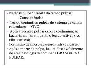 • Necrose pulpar : morte do tecido pulpar;
- Consequências
• Tecido conjuntivo pulpar do sistema de canais
radiculares – VIVO;
• Após à necrose pulpar ocorre contaminação
bacteriana mas enquanto o tecido estiver vivo
não ocorrerá;
• Formação de micro-abscessos intrapulpares;
• Após a morte da polpa, há um desenvolvimento
de uma patologia denominada GRANGRENA
PULPAR;
 