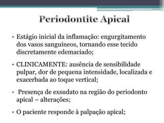 • Estágio inicial da inflamação: engurgitamento
dos vasos sanguíneos, tornando esse tecido
discretamente edemaciado;
• CLINICAMENTE: ausência de sensibilidade
pulpar, dor de pequena intensidade, localizada e
exacerbada ao toque vertical;
• Presença de exsudato na região do periodonto
apical – alterações;
• O paciente responde à palpação apical;
 