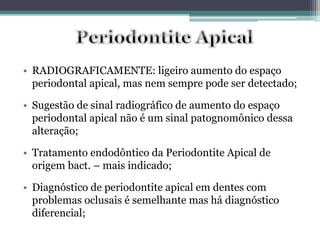 • RADIOGRAFICAMENTE: ligeiro aumento do espaço
periodontal apical, mas nem sempre pode ser detectado;
• Sugestão de sinal radiográfico de aumento do espaço
periodontal apical não é um sinal patognomônico dessa
alteração;
• Tratamento endodôntico da Periodontite Apical de
origem bact. – mais indicado;
• Diagnóstico de periodontite apical em dentes com
problemas oclusais é semelhante mas há diagnóstico
diferencial;
 