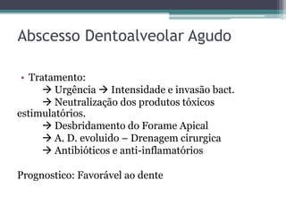 Abscesso Dentoalveolar Agudo
• Tratamento:
 Urgência  Intensidade e invasão bact.
 Neutralização dos produtos tóxicos
estimulatórios.
 Desbridamento do Forame Apical
 A. D. evoluido – Drenagem cirurgica
 Antibióticos e anti-inflamatórios
Prognostico: Favorável ao dente
 