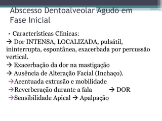 Abscesso Dentoalveolar Agudo em
Fase Inicial
• Características Clinicas:
 Dor INTENSA, LOCALIZADA, pulsátil,
ininterrupta, espontânea, exacerbada por percussão
vertical.
 Exacerbação da dor na mastigação
 Ausência de Alteração Facial (Inchaço).
Acentuada extrusão e mobilidade
Reverberação durante a fala  DOR
Sensibilidade Apical  Apalpação
 