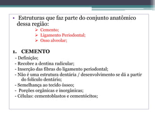 • Estruturas que faz parte do conjunto anatômico
dessa região:
 Cemento;
 Ligamento Periodontal;
 Osso alveolar;
1. CEMENTO
- Definição;
- Recobre a dentina radicular;
- Inserção das fibras do ligamento periodontal;
- Não é uma estrutura dentária / desenvolvimento se dá a partir
do folículo dentário;
- Semelhança ao tecido ósseo;
- Porções orgânicas e inorgânicas;
- Células: cementoblastos e cementócitos;
 