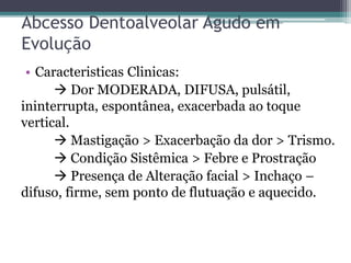 Abcesso Dentoalveolar Agudo em
Evolução
• Caracteristicas Clinicas:
 Dor MODERADA, DIFUSA, pulsátil,
ininterrupta, espontânea, exacerbada ao toque
vertical.
 Mastigação > Exacerbação da dor > Trismo.
 Condição Sistêmica > Febre e Prostração
 Presença de Alteração facial > Inchaço –
difuso, firme, sem ponto de flutuação e aquecido.
 