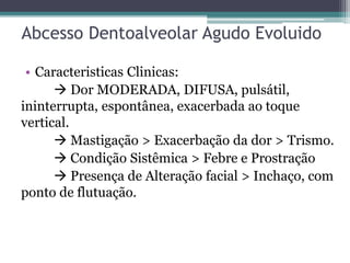Abcesso Dentoalveolar Agudo Evoluido
• Caracteristicas Clinicas:
 Dor MODERADA, DIFUSA, pulsátil,
ininterrupta, espontânea, exacerbada ao toque
vertical.
 Mastigação > Exacerbação da dor > Trismo.
 Condição Sistêmica > Febre e Prostração
 Presença de Alteração facial > Inchaço, com
ponto de flutuação.
 