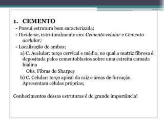 1. CEMENTO
- Possui estrutura bem caracterizada;
- Divide-se, estruturalmente em: Cemento celular e Cemento
acelular;
- Localização de ambos;
a) C. Acelular: terço cervical e médio, no qual a matriz fibrosa é
depositada pelos cementoblastos sobre uma estreita camada
hialina
Obs. Fibras de Sharpey
b) C. Celular: terço apical da raiz e áreas de furcação.
Apresentam células próprias;
Conhecimentos dessas estruturas é de grande importância!
 