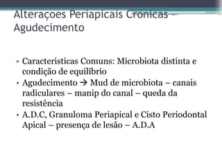 Alteraçoes Periapicais Cronicas –
Agudecimento
• Caracteristicas Comuns: Microbiota distinta e
condição de equilíbrio
• Agudecimento  Mud de microbiota – canais
radiculares – manip do canal – queda da
resistência
• A.D.C, Granuloma Periapical e Cisto Periodontal
Apical – presença de lesão – A.D.A
 
