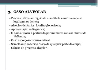3. OSSO ALVEOLAR
- Processo alveolar: região da mandíbula e maxila onde se
localizam os dentes;
- Alvéolos dentários: localização, origem;
- Apresentação radiográfica;
- O osso alveolar é perfurado por inúmeros canais: Canais de
Volkman;
- Osso esponjoso x Osso cortical
- Semelhante ao tecido ósseo de qualquer parte do corpo;
- Células do processo alveolar.
 