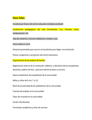 Hace falta:
Condiciones físicas del centro educativo (Calidad,cantidad)
Condiciones pedagógicas del aula (Ventilación, Luz, Tamaño, Color,
Ambientación. Etc
Tipo de material y recursos didácticos: Estado y uso.
Zona urbana o rural
Distancia promedio que recorre el estudiante para llegar a la institución
Planes, programas o proyectos del centro educativo
Organización de los padres de familia
Reglamento interno de la institución: deberes y derechos de los estudiantes,
docentes, padres de fam., personal administrativo y servicio.
Datos estadísticos de la población de la comunidad
Niños y niñas de 0 a 6, 7 a 15,
Nivel de escolaridad de los pobladores de la comunidad.
Fuentes de empleo en la comunidad
Tipos de vivienda en la comunidad
Caract. Del docente
Formación académica y años de servicio
 