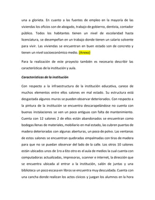 una a glorieta. En cuanto a las fuentes de empleo en la mayoría de las
viviendas los oficios son de abogado, trabajo de gobierno, dentista, contador
público. Todos los habitantes tienen un nivel de escolaridad hasta
licenciatura, se desempeñan en un trabajo donde tienen un salario solvente
para vivir. Las viviendas se encuentran en buen estado son de concreto y
tienen un nivel socioeconómico medio. (Anexo)
Para la realización de este proyecto también es necesario describir las
características de la institución y aula.
Características de la institución
Con respecto a la infraestructura de la institución educativa, carece de
muchos elementos entre ellos salones en mal estado. Su estructura está
desgastada algunos muros se pueden observar deteriorados. Con respecto a
la pintura de la institución se encuentra descarapelándose no cuenta con
buenas instalaciones se ven un poco antiguas con falta de mantenimiento.
Cuenta con 12 salones 2 de ellos están abandonados se encuentran como
bodegas llenas de materiales, mobiliario en mal estado, las cubren puertas de
madera deterioradas con algunas aberturas, un poco de polvo. Las ventanas
de estos salones se encuentran quebradas empalmadas con tiras de madera
para que no se puedan observar del lado de la calle. Los otros 10 salones
están ubicados unos de 1ro a 6to otro es el aula de medios la cual cuenta con
computadoras actualizadas, impresoras, scanner e internet, la dirección que
se encuentra ubicada al entrar a la institución, salón de juntas y una
biblioteca un poco escasa en libros se encuentra muy descuidada. Cuenta con
una cancha donde realizan los actos cívicos y juegan los alumnos en la hora
 