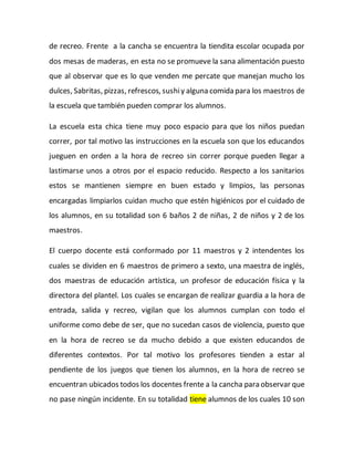 de recreo. Frente a la cancha se encuentra la tiendita escolar ocupada por
dos mesas de maderas, en esta no se promueve la sana alimentación puesto
que al observar que es lo que venden me percate que manejan mucho los
dulces, Sabritas, pizzas, refrescos, sushiy alguna comida para los maestros de
la escuela que también pueden comprar los alumnos.
La escuela esta chica tiene muy poco espacio para que los niños puedan
correr, por tal motivo las instrucciones en la escuela son que los educandos
jueguen en orden a la hora de recreo sin correr porque pueden llegar a
lastimarse unos a otros por el espacio reducido. Respecto a los sanitarios
estos se mantienen siempre en buen estado y limpios, las personas
encargadas limpiarlos cuidan mucho que estén higiénicos por el cuidado de
los alumnos, en su totalidad son 6 baños 2 de niñas, 2 de niños y 2 de los
maestros.
El cuerpo docente está conformado por 11 maestros y 2 intendentes los
cuales se dividen en 6 maestros de primero a sexto, una maestra de inglés,
dos maestras de educación artística, un profesor de educación física y la
directora del plantel. Los cuales se encargan de realizar guardia a la hora de
entrada, salida y recreo, vigilan que los alumnos cumplan con todo el
uniforme como debe de ser, que no sucedan casos de violencia, puesto que
en la hora de recreo se da mucho debido a que existen educandos de
diferentes contextos. Por tal motivo los profesores tienden a estar al
pendiente de los juegos que tienen los alumnos, en la hora de recreo se
encuentran ubicados todos los docentes frente a la cancha para observar que
no pase ningún incidente. En su totalidad tiene alumnos de los cuales 10 son
 