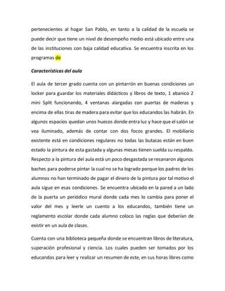 pertenecientes al hogar San Pablo, en tanto a la calidad de la escuela se
puede decir que tiene un nivel de desempeño medio está ubicado entre una
de las instituciones con baja calidad educativa. Se encuentra inscrita en los
programas de
Características del aula
El aula de tercer grado cuenta con un pintarrón en buenas condiciones un
locker para guardar los materiales didácticos y libros de texto, 1 abanico 2
mini Split funcionando, 4 ventanas alargadas con puertas de maderas y
encima de ellas tiras de madera para evitar que los educandos las habrán. En
algunos espacios quedan unos huecos donde entra luz y hace que el salón se
vea iluminado, además de contar con dos focos grandes. El mobiliario
existente está en condiciones regulares no todas las butacas están en buen
estado la pintura de esta gastada y algunas mesas tienen suelda su respaldo.
Respecto a la pintura del aula está un poco desgastada se resanaron algunos
baches para poderse pintar la cual no se ha logrado porque los padres de los
alumnos no han terminado de pagar el dinero de la pintura por tal motivo el
aula sigue en esas condiciones. Se encuentra ubicado en la pared a un lado
de la puerta un periódico mural donde cada mes lo cambia para poner el
valor del mes y leerle un cuento a los educandos, también tiene un
reglamento escolar donde cada alumno coloco las reglas que deberían de
existir en un aula de clases.
Cuenta con una biblioteca pequeña donde se encuentran libros de literatura,
superación profesional y ciencia. Los cuales pueden ser tomados por los
educandos para leer y realizar un resumen de este, en sus horas libres como
 