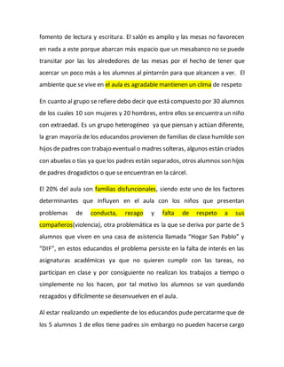 fomento de lectura y escritura. El salón es amplio y las mesas no favorecen
en nada a este porque abarcan más espacio que un mesabanco no se puede
transitar por las los alrededores de las mesas por el hecho de tener que
acercar un poco más a los alumnos al pintarrón para que alcancen a ver. El
ambiente que se vive en el aula es agradable mantienen un clima de respeto
En cuanto al grupo se refiere debo decir que está compuesto por 30 alumnos
de los cuales 10 son mujeres y 20 hombres, entre ellos se encuentra un niño
con extraedad. Es un grupo heterogéneo ya que piensan y actúan diferente,
la gran mayoría de los educandos provienen de familias de clase humilde son
hijos de padres con trabajo eventual o madres solteras, algunos están criados
con abuelas o tías ya que los padres están separados, otros alumnos son hijos
de padres drogadictos o que se encuentran en la cárcel.
El 20% del aula son familias disfuncionales, siendo este uno de los factores
determinantes que influyen en el aula con los niños que presentan
problemas de conducta, rezago y falta de respeto a sus
compañeros(violencia), otra problemática es la que se deriva por parte de 5
alumnos que viven en una casa de asistencia llamada “Hogar San Pablo” y
“DIF”, en estos educandos el problema persiste en la falta de interés en las
asignaturas académicas ya que no quieren cumplir con las tareas, no
participan en clase y por consiguiente no realizan los trabajos a tiempo o
simplemente no los hacen, por tal motivo los alumnos se van quedando
rezagados y difícilmente se desenvuelven en el aula.
Al estar realizando un expediente de los educandos pude percatarme que de
los 5 alumnos 1 de ellos tiene padres sin embargo no pueden hacerse cargo
 