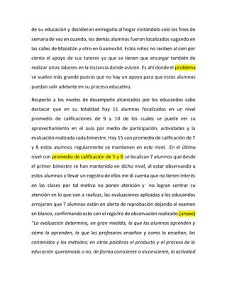de su educación y decidieron entregarlo al hogar visitándolo solo los fines de
semana de vez en cuando, los demás alumnos fueron localizados vagando en
las calles de Mazatlán y otro en Guamúchil. Estos niños no reciben al cien por
ciento el apoyo de sus tutores ya que se tienen que encargar también de
realizar otras labores en la instancia donde asisten. Es ahí donde el problema
se vuelve más grande puesto que no hay un apoyo para que estos alumnos
puedan salir adelante en su proceso educativo.
Respecto a los niveles de desempeño alcanzados por los educandos cabe
destacar que en su totalidad hay 11 alumnos focalizados en un nivel
promedio de calificaciones de 9 y 10 de los cuales se puede ver su
aprovechamiento en el aula por medio de participación, actividades y la
evaluación realizada cada bimestre. Hay 15 con promedio de calificación de 7
y 8 estos alumnos regularmente se mantienen en este nivel. En el último
nivel con promedio de calificación de 5 y 6 se localizan 7 alumnos que desde
el primer bimestre se han mantenido en dicho nivel, al estar observando a
estos alumnos y llevar un registro de ellos me di cuenta que no tienen interés
en las clases por tal motivo no ponen atención y no logran centrar su
atención en lo que van a realizar, las evaluaciones aplicadas a los educandos
arrojaron que 7 alumnos están en alerta de reprobación dejando el examen
en blanco, confirmando esto con el registro de observación realizado.(anexo)
“La evaluación determina, en gran medida, lo que los alumnos aprenden y
cómo lo aprenden, lo que los profesores enseñan y como lo enseñan, los
contenidos y los métodos; en otras palabras el producto y el proceso de la
educación querámoslo o no, de forma consciente o inconsciente, la actividad
 