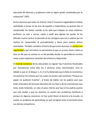educativa de alumnos y profesores está en algún grado canalizados por la
evaluación” (SEP)
De los alumnos que están en el tercer nivel 2 muestran negatividad al realizar
actividades o tareas en las ares de español y matemáticas no quieren leer ni
comprender los textos cuando se les pide que trabajen en estas materias,
prefieren no salir a recreo, copiar o pedir que alguien les ayude. Se les
dificulta mucho centrar la atención en las consignas que van a realizar por tal
motivo no comprender el procedimiento a llevar para realizar dichas
actividades. También complica el hecho de que estos alumnos no asisten con
regularidad y por tal motivo no aprovechan lo que se ve esas clases si bien se
dice un día que no asisten es un día perdido donde no aprendieron muchas
cosas y para reponerse necesitan de esfuerzo y disposición.
El nivel de asistencia de los educandos es regular hay 4 alumnos focalizados
por inasistencias entre ellos los 2 alumnos antes mencionados. Esto es
debido a que en el bloque 1, 2 y 3 se ha detectado que la falta es constante y
al cuestionar los motivos por los cuales no asisten solo contestan “Porquesus
papás no pudieron traerlos”, al tratar de hablar con los padres para que
estén enterados del proceso educativo de sus hijos y de las inasistencias que
estos están teniendo, se nota el poco interés que hay en los padres puesto
que solo aluden a que los alumnos no asisten por problemas familiares o
porque en algunas ocasiones no hay quien lleven al alumno a la escuela, se
vuelve un problema de aprendizaje ya que no logran estar al corriente como
sus demás compañeros.
 