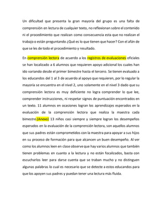 Un dificultad que presenta la gran mayoría del grupo es una falta de
comprensión en lectura de cualquier texto, no reflexionan sobre el contenido
ni el procedimiento que realizan como consecuencia esta que no realizan el
trabajo o están preguntando ¿Qué es lo que tienen que hacer? Con el afán de
que se les de todo el procedimiento y resultado.
En comprensión lectora de acuerdo a los registros de evaluaciones oficiales
se han localizado a 6 alumnos que requieren apoyo adicional los cuales han
ido variando desde el primer bimestre hasta el tercero. Se tienen evaluado a
los educandos del 1 al 3 de acuerdo al apoyo que requieren, por lo regular la
mayoría se encuentra en el nivel 2, uno solamente en el nivel 3 dado que su
comprensión lectora es muy deficiente no logra comprender lo que lee,
comprender instrucciones, ni respetar signos de puntuación encontrados en
un texto. 11 alumnos en ocasiones logran los aprendizajes esperados en la
evaluación de la comprensión lectora que realiza la maestra cada
bimestre.(Anexo) 13 niños casi siempre y siempre logran los desempeños
esperados en la evaluación de la comprensión lectora, son aquellos alumnos
que sus padres están comprometidos con la maestra para apoyar a sus hijos
en su proceso de formación para que alcancen un buen desempeño. Al ver
como los alumnos leen en clase observeque hay varios alumnos que también
tienen problemas en cuanto a la lectura y no están focalizados, basta con
escucharlos leer para darse cuenta que se traban mucho y no distinguen
algunas palabras lo cual es necesario que se detecte a estos educandos para
que los apoyen sus padres y puedan tener una lectura más fluida.
 