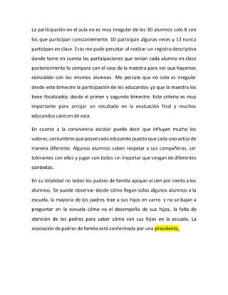 La participación en el aula no es muy irregular de los 30 alumnos solo 8 son
los que participan constantemente, 10 participan algunas veces y 12 nunca
participan en clase. Esto me pude percatar al realizar un registro descriptivo
donde tome en cuenta las participaciones que tenían cada alumno en clase
posteriormente lo compare con el rase de la maestra para ver que hayamos
coincidido con los mismos alumnos. Me percate que no solo es irregular
desde este bimestre la participación de los educandos ya que la maestra los
tiene focalizados desde el primer y segundo bimestre. Este criterio es muy
importante para arrojar un resultado en la evaluación final y muchos
educandos carecen de esta.
En cuanto a la convivencia escolar puede decir que influyen mucho los
valores, costumbres queposee cada educando puesto que cada uno actúa de
manera diferente. Algunos alumnos saben respetar a sus compañeros, ser
tolerantes con ellos y jugar con todos sin importar que vengan de diferentes
contextos.
En su totalidad no todos los padres de familia apoyan al cien por ciento a los
alumnos. Se puede observar desde cómo llegan solos algunos alumnos a la
escuela, la mayoría de los padres trae a sus hijos en carro y no se bajan a
preguntar en la escuela cómo va el desempeño de sus hijos, la falta de
atención de los padres para saber cómo van sus hijos en la escuela. La
asociación de padres de familia está conformada por una presidenta,
 