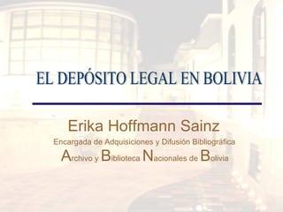 Erika Hoffmann Sainz  Encargada de Adquisiciones y Difusión Bibliográfica     A rchivo y  B iblioteca  N acionales de  B olivia   EL DEPÓSITO LEGAL EN BOLIVIA  