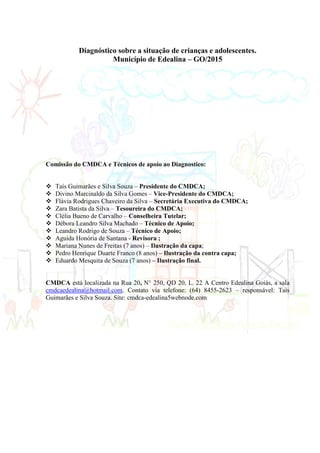 2
Diagnóstico sobre a situação de crianças e adolescentes.
Município de Edealina – GO/2015
Comissão do CMDCA e Técnicos de apoio ao Diagnostico:
 Taís Guimarães e Silva Souza – Presidente do CMDCA;
 Divino Marcinaldo da Silva Gomes – Vice-Presidente do CMDCA;
 Flávia Rodrigues Chaveiro da Silva – Secretária Executiva do CMDCA;
 Zara Batista da Silva – Tesoureira do CMDCA;
 Clélia Bueno de Carvalho – Conselheira Tutelar;
 Débora Leandro Silva Machado – Técnico de Apoio;
 Leandro Rodrigo de Souza – Técnico de Apoio;
 Aguida Honória de Santana - Revisora ;
 Mariana Nunes de Freitas (7 anos) – Ilustração da capa;
 Pedro Henrique Duarte Franco (8 anos) – Ilustração da contra capa;
 Eduardo Mesquita de Souza (7 anos) – Ilustração final.
CMDCA está localizada na Rua 20, N° 250, QD 20, L. 22 A Centro Edealina Goiás, a sala
cmdcaedealina@hotmail.com. Contato via telefone: (64) 8455-2623 – responsável: Tais
Guimarães e Silva Souza. Site: cmdca-edealina5webnode.com
 