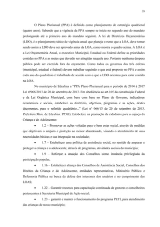 28
O Plano Plurianual (PPA) é definido como planejamento de estratégia quadrienal
(quatro anos). Sabendo que a vigência da PPA sempre se inicia no segundo ano do mandato
prolongando até o primeiro ano do mandato seguinte. A lei de Diretrizes Orçamentárias
(LDO), é o planejamento tático de vigência anual que planeja o rumo que a LOA, deve tomar
sendo assim a LDO deve ser aprovado antes da LOA, como mostra o quadro acima. A LOA é
a Lei Orçamentária Anual, o executivo Municipal, Estadual ou Federal define as prioridades
contidas no PPA e as metas que deverão ser atingidas naquele ano. Portanto nenhuma despesa
pública pode ser exercida fora do orçamento. Como todos os governos das três esferas
(municipal, estadual e federal) devem trabalhar seguindo o que está proposto no PPA e assim
cada ano do quadriênio é trabalhado de acordo com o que a LDO orientou para estar contida
na LOA.
No município de Edealina a “PPA Plano Plurianual para o período de 2014 à 2017
Lei nº066/2013 de 20 de setembro de 2013. Em obediência ao art.165 da constituição Federal
e da Lei Orgânica Municipal, com base com base no Plano de Governo, indicadores
econômicos e sociais, estabelece as diretrizes, objetivos, programas e as ações, destes
decorrentes, para o referido quadriênio...” (Lei nº 066/13 de 20 de setembro de 2013.
Prefeitura Mun. de Edealina. PP.01). Estabelece na promoção da cidadania para o espaço da
Criança e do Adolescente:
 1.2 – Promover as ações voltadas para o bem estar social, através de medidas
que objetivam o amparo e proteção ao menor abandonado, visando o atendimento de suas
necessidades básicas e sua integração na sociedade;
 1.7 – Estabelecer uma política de assistência social, no sentido de amparar e
proteger a criança e o adolescente, através de programas, atividades sociais do município;
 1.9 – Reforçar a atuação dos Conselhos como instância privilegiada da
participação popular;
 1.16 – Estabelecer aliança dos Conselhos de Assistência Social, Conselhos dos
Direitos da Criança e do Adolescente, entidades representativas, Ministério Público e
Defensoria Pública na busca da defesa dos interesses dos usuários e no cumprimento das
LOAS;
 1.22 – Garantir recursos para capacitação continuada de gestores e conselheiros
pertencentes á Secretaria Municipal de Ação social;
 1.23 – garantir e manter o funcionamento do programa PETI, para atendimento
das crianças de nosso município;
 