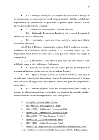 29
 1.24 – Promoção a divulgação de campanhas sócio-educativas e alocação de
recursos nas áreas, governamental, empresarial, não governamental e de toda a sociedade para
implementação ou implementação de programas ou projetos sociais desenvolvidos em
parceria com a Administração Municipal;
 2.21 – Implantação e manutenção de Convênios e Parcerias;
 2.22 – Implantação de campanhas Educativas para o sistema de garantia de
Direitos de Crianças e Adolescentes;
 2.24 – Implantação e apoio aos projetos esportivos sociais para infância,
adolescentes e juventude.
A LDO Lei de Diretrizes Orçamentárias, exercício de 2016 estabeleceu as metas e
prioridades da administração pública municipal e as orientações básicas para Lei
Orçamentária Anual. Dentro das metas temos a meta que define critérios para criação de
novos projetos.
A LOA Lei Orçamentária Anual aprovada para 2016 tem como metas a serem
trabalhadas no que se refere às Crianças e Adolescentes:
 X – Realizar ações na área social que visem a proteção da delinquência de
crianças e adolescentes, combate as drogas e recuperação de drogados;
 XV – Apoiar e fomentar a prática de atividades esportivas, como fator de
inclusão social e com objetivo da retirada da criança e do adolescente do convívio das ruas
onde a utilização de drogas passa a ser o principal atrativo para quem não tem perspectiva
com o futuro;
 XVI – Implantar programas sociais para o desenvolvimento pleno e integral da
criança e do adolescente, geração de oportunidades para a proteção da juventude, redução e
vulnerabilidade social das famílias pertencentes a esta municipalidade.
 Lei Orgânica do Município de Edealina;
 Plano Municipal de Educação 2015 - 2025;
 LEI 051/2013 - LDO Diretrizes Orçamentária 2014;
 LEI 005/2014 - LDO Diretrizes Orçamentária 2015;
 LEI 066/2013 - PPA Plano Plurianual 2014-2017;
 LEI 067/2013 - LOA Lei Orçamentaria Anual;
 LEI 017/2014 - LOA Lei Orçamentária Anual;
 LEI 042/2015 - Regulamentação da Função Pública de Conselheiro Tutelar;
Todas essas leis se encontram atualizadas e disponíveis no Portal da Transparência:
 