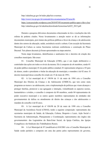 30
http://edealina.go.gov.br/index.php/leis-e-normas.
http://www1.tce.pr.gov.br/conteudo/leis-orcamentarias/93/area/46.
https://concurseirabr.wordpress.com/2010/07/05/orcamento-publico-ppa-x-ldo-x-loa/
http://edealina.go.gov.br/edealina/downloads/leisnormas/lei035_2015.pdf.
Durante a pesquisa obtivemos documentos relacionados às leis e resoluções das três
esferas de poderes citados. Nesse levantamento a atenção maior se dá as informações
documentais municipais, pois tratam das políticas públicas a favor da criança e do adolescente
dentro dos setores da educação, saúde, assistência social e cultura. Com exceção da Secretaria
Municipal da Cultura as outras Secretarias realizam conferências e construção do Plano
Decenal. Tais planos decenais já foram apresentados na etapa anterior.
Nesta etapa levantamos, identificamos e analisamos leis e decretos de criação dos
conselhos municipais. São esses:
01- Conselho Municipal da Educação (CME), que é um órgão deliberativo e
controlador das ações em todos os níveis da mesma. Ele é composto de o6 membros, sendo 01
do poder público municipal, 01 do poder público estadual, 01 representante religioso e 03 pais
de alunos, sendo o presidente o titular da educação do município, o mandato é de 02 anos. O
decreto municipal desse conselho foi criado em 15 de maio de 1991;
02- A Lei municipal de nº 198/94 de 11 de maio de 1994 cria o Conselho
Municipal dos Direitos da Criança e do Adolescente (CMDCA), que tem como meta
programas ao menor e ao adolescente, com a implementação de políticas que visam alcançar e
proteger famílias, promover a sua agregação e interação, vislumbrando os aspectos sociais,
humanitários e cristãos, o conselho é composto de 08 membros, sendo 04 representantes do
poder executivo municipal e os outros quatro membros representantes de entidades não
governamentais de defesa ou atendimento de direito das crianças e dos adolescentes o
mandato do conselho é de 02 anos;
03- A Lei municipal de nº 036/98 de 20 de maio de 1998 cria o Conselho
Municipal da Assistência Social (CMAS), tendo a seguinte composição: representante das
secretarias municipais de Saúde, de Educação, Cultura, Desporto e Lazer, Ação Social e
Secretaria de Administração, Planejamento e Coordenação; representantes dos órgãos não
governamentais: das Legionárias do Bem-Estar Social, da Igreja Católica, das Igrejas
Evangélicas e do Sindicato dos Trabalhadores Rurais;
04- A Lei Municipal de Nº (modificativo) 010/2001 cria o Conselho Municipal de
Saúde sendo paritário e composto em uma das partes pelos representantes do governo,
 