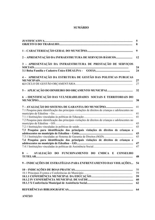4
SUMÁRIO
JUSTIFICATIVA........................................................................................................................... 5
OBJETIVO DO TRABALHO...................................................................................................... 8
1 – CARACTERIZAÇÃO GERAL DO MUNICÍPIO................................................................ 9
2 – APRESENTAÇÃO DA INFRAESTRUTURA DE SERVIÇOS BÁSICOS....................... 12
3 – APRESENTAÇÃO DA INFRAESTRUTURA DE PRESTAÇÃO DE SERVIÇOS
SOCIAIS.................................................................................................................................... 24
3.1 Bolsa Família e Cadastro Único EDEALINA - GOIÁS................................................ 24
4 – APRESENTAÇÃO DA ESTRUTURA DE GESTÃO DAS POLITICAS PUBLICAS
MUNICIPAIS................................................................................................................................. 27
4.1 CICLO DE GESTÃO ORÇAMENTÁRIA................................................................................ 27
5 – APLICAÇÃO DO DINHEIRO DO ORÇAMENTO MUNICIPAL................................... 32
6 - IDENTIFICAÇÃO DAS VULNERABILIDADES SOCIAIS E TERRITORIAIS DO
MUNICÍPIO.................................................................................................................................... 38
7 – AVALIAÇÃO DO SISTEMA DE GARANTIA DO MUNICÍPIO...................................... 41
7.1 Pesquisa para identificação das principais violações de direitos de crianças e adolescentes no
município de Edealina – Go............................................................................................................. 41
7.1.1 Instituições vinculadas às políticas de Educação..................................................................... 41
7.2 Pesquisa para identificação das principais violações de direitos de crianças e adolescentes no
município de Edealina – GO............................................................................................................. 43
7.2.1 Instituições vinculadas às políticas de saúde........................................................................... 43
7.3 Pesquisa para identificação das principais violações de direitos de crianças e
adolescentes no município de Edealina – Goiás........................................................................... 43
7.3.1 Instituições vinculadas ao Sistema de Garantia de Direitos (SGD)......................................... 43
7.4 Pesquisa para identificação das principais violações de direitos de crianças e
adolescentes no município de Edealina – GO............................................................................... 47
7.4.1 Instituições vinculadas às políticas de Assistência Social....................................................... 47
8 – AVALIAÇÃO DO FUNCIONAMENTO DO CMDCA E CONSELHO
TUTELAR....................................................................................................................................... 48
9 – INDICAÇÕES DE ESTRATÉGIAS PARA ENFRENTAMENTO DAS VIOLAÇÕES... 54
10 – INDICAÇÕES DE BOAS PRATICAS................................................................................. 58
10.1 Principais Eventos e Conferências do Município.................................................................... 59
10.1.1 CONFERÊNCIA MUNICIPAL DA EDUCAÇÃO.......................................................... 59
10.1.2 IV CONFERÊNCIA MUNICIPAL DE SAÚDE............................................................... 60
10.1.3 X Conferência Municipal de Assistência Social................................................................ 62
REFERÊNCIAS BIBLIOGRÁFICAS.......................................................................................... 64
ANEXO
 