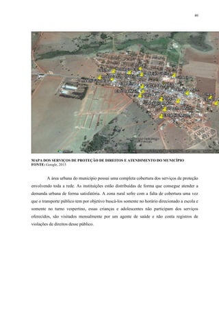 40
MAPA DOS SERVIÇOS DE PROTEÇÃO DE DIREITOS E ATENDIMENTO DO MUNICÍPIO
FONTE: Google, 2015
A área urbana do município possui uma completa cobertura dos serviços de proteção
envolvendo toda a rede. As instituições estão distribuídas de forma que consegue atender a
demanda urbana de forma satisfatória. A zona rural sofre com a falta de cobertura uma vez
que o transporte público tem por objetivo buscá-los somente no horário direcionado a escola e
somente no turno vespertino, essas crianças e adolescentes não participam dos serviços
oferecidos, são visitados mensalmente por um agente de saúde e não conta registros de
violações de direitos desse público.
 