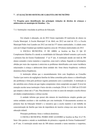 41
7 – AVALIAÇÃO DO SISTEMA DE GARANTIA DO MUNICÍPIO
7.1 Pesquisa para identificação das principais violações de direitos de crianças e
adolescentes no município de Edealina – Go.
7.1.1 Instituições vinculadas às políticas de Educação.
Em relação à educação, em de 2012 foram registrados 69 matrículas de alunos na
Creche Municipal. A Escola Municipal 15 de Abril, em 2012 um total de 132 e a Escola
Municipal Pedro José Leandro em 2012 um total de 577 alunos matriculados. A cidade conta
com um Colégio Estadual que também registrou cerca de 150 alunos matriculados em 2012
A ESCOLA MUNICIPAL 15 DE ABRIL se localiza na Rua 21 Qd. 03
Complemento Edealina II e atende as modalidades de Educação Infantil somente a pré-escola
e primeira fase do Ensino Fundamental 1º ao 5º ano. A instituição atende um total de 300
alunos somando o turno matutino e vespertino, zona rural e urbana. Segundo as informações
obtidas por meio das respostas à entrevista os problemas identificados com maior incidência
relacionados à criança e adolescente desta unidade são: fome (baixa freqüência); violência
doméstica (baixa freqüência);
A instituição afirma que o encaminhamento feito com freqüência ao Conselho
Tutelar é por motivo de negligência familiar de faltas cometidas pelos alunos e a identificação
dos problemas é feita pelo professor regente juntamente com o coordenador. A instituição se
diz satisfeita com a forma em que órgãos competentes vêem cumprindo seu papel. O nível de
retenção escolar nessa instituição é baixo devido a resolução 258 de 11-11-2005 do CCE-GO
que ampara o aluno até o 3º ano. Para diminuir ou evitar os casos de retenção a escola oferece
atividades complementares e reforço escolar.
A unidade informa que possui alto número de transferências simples geradas por
outras unidades escolares e são recebidas por esta instituição. O descasamento acontece na
primeira fase da Educação Infantil e a iniciativa que a escola mantém é um trabalho de
conscientização da família que trata da importância de inserira criança nos anos iniciais da
educação infantil.
Principais problemas: fome e violência doméstica.
A ESCOLA MUNICIPAL PEDRO JOSÉ LEANDRO se localiza na Rua 16 nº 95,
Setor Alto paraíso e atende as modalidades de primeira e segunda do Ensino Fundamental1º
ao 9º ano. A instituição atende mais de 300 alunos somando o turno matutino e vespertino,
 