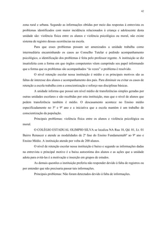 42
zona rural e urbana. Segundo as informações obtidas por meio das respostas à entrevista os
problemas identificados com maior incidência relacionados à criança e adolescente desta
unidade são: violência física entre os alunos e violência psicológica ou moral, não existe
sistema de registro dessas ocorrências na escola.
Para que esses problemas possam ser amenizados a unidade trabalha como
intermediária encaminhando os casos ao Conselho Tutelar e pedindo acompanhamento
psicológico, a identificação dos problemas é feita pelo professor regente. A instituição se diz
insatisfeita com a forma em que órgãos competentes vêem cumprindo seu papel informando
que a forma que os problemas são acompanhados “às vezes” o problema é resolvido.
O nível retenção escolar nessa instituição é médio e os principais motivos são as
faltas de interesse dos alunos e acompanhamento dos pais. Para diminuir ou evitar os casos de
retenção a escola trabalha com a conscientização e reforço nas disciplinas básicas.
A unidade informa que possui um nível médio de transferências simples geradas por
outras unidades escolares e são recebidas por esta instituição, mas que o nível de alunos que
pedem transferência também é médio. O descasamento acontece no Ensino médio
especificadamente no 5º e 9º ano e a iniciativa que a escola mantém é um trabalho de
conscientização da população.
Principais problemas: violência física entre os alunos e violência psicológica ou
moral.
O COLÉGIO ESTADUAL OLIMPIO SILVA se localiza NA Rua 10, Qd. 01, Lt. 01
Bairro Renascer e atende as modalidades de 2ª fase do Ensino Fundamental6º ao 9º ano e
Ensino Médio. A instituição atende por volta de 200 alunos.
O nível de retenção escolar nessa instituição é baixo e segundo as informações dadas
na entrevista o principal motivo é a baixa autoestima dos alunos e as ações que a unidade
adota para evitá-las é a motivação e inserção em grupos de estudos.
As demais questões a instituição preferiu não responder devido à falta de registros ou
por entender que não precisaria passar tais informações.
Principais problemas: Não foram detectados devido à falta de informações.
 