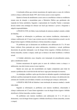 45
A instituição afirma que existem mecanismos de registro para os casos de violência
contra á criança e adolescente desde 1997, não tivemos acesso a esses registros.
Quanto às formas de atendimento a esses casos os conselheiros visitam as residências
tomam nota da situação e encaminham para o Ministério Público que geralmente não
responde de forma satisfatória. Segundo o representante do Conselho Tutelar o município
deveria manter uma estratégia de oferecer um local que interesse o jovem a frequentar e
adquirir responsabilidades.
A POLÍCIA CIVIL de Edéia é uma instituição de natureza estadual e atende a cidade
de Edealina.
Segundo as informações os problemas com maiores incidências, relacionados à
criança e adolescente até 12 anos é que existem casos de violência doméstica sexual e uso de
drogas lícitas (cigarro e bebidas alcoólicas) e ilícitas (maconha e craque).
Os problemas que se destacaram em incidências com adolescente de 13 a 18 anos
foram violência física praticada por outros adolescentes, doméstica e sexual, problemas
decorrentes de gravidez indesejada e uso de drogas lícitas (cigarros e bebidas alcoólicas) e
ilícitas (maconha, cocaína e craque), sendo que se destaca á de maior incidência a violência
sexual.
A Unidade administra essas situações com instauração de procedimentos penais,
após o atendimento inicial.
Existem mecanismos de registro para os casos de violência contra a criança e o
adolescente, mas não tivemos acesso á esses registros.
Quanto aos casos que são encaminhados aos órgãos competentes para tratar do
assunto o problema não é resolvido devido não haver vagas para internação de menores.
As estratégias, medidas e ações que deveriam ser adotadas segundo a instituição para
melhorar a política municipal de atenção e defesa dos direitos da criança e do adolescente são:
estrutura do Conselho com atividades evitando o uso de drogas por crianças e adolescente.
A POLÍCIA MILITAR de Edealina é uma instituição de natureza estadual, e atende
toda cidade.
Segundo as informações os problemas com maiores incidência, relacionados á
criança e adolescente até 12 anos foram registrados o uso de drogas lícitas (cigarro e bebidas
alcoólicas) e ilícitas (maconha, cocaína e craque).
Os problemas com maiores incidência com adolescente de 13 á 18 anos se
destacaram, o uso de drogas lícitas (cigarros e bebidas alcoólicas) e ilícitas (maconha, cocaína
e craque).
 