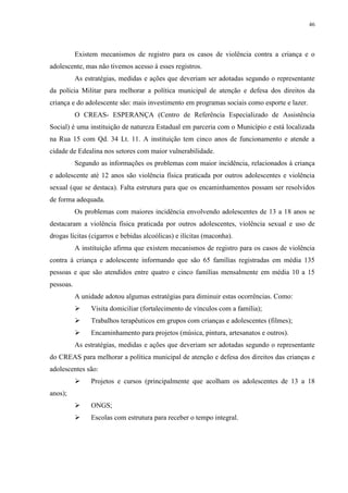 46
Existem mecanismos de registro para os casos de violência contra a criança e o
adolescente, mas não tivemos acesso á esses registros.
As estratégias, medidas e ações que deveriam ser adotadas segundo o representante
da polícia Militar para melhorar a política municipal de atenção e defesa dos direitos da
criança e do adolescente são: mais investimento em programas sociais como esporte e lazer.
O CREAS- ESPERANÇA (Centro de Referência Especializado de Assistência
Social) é uma instituição de natureza Estadual em parceria com o Município e está localizada
na Rua 15 com Qd. 34 Lt. 11. A instituição tem cinco anos de funcionamento e atende a
cidade de Edealina nos setores com maior vulnerabilidade.
Segundo as informações os problemas com maior incidência, relacionados à criança
e adolescente até 12 anos são violência física praticada por outros adolescentes e violência
sexual (que se destaca). Falta estrutura para que os encaminhamentos possam ser resolvidos
de forma adequada.
Os problemas com maiores incidência envolvendo adolescentes de 13 a 18 anos se
destacaram a violência física praticada por outros adolescentes, violência sexual e uso de
drogas lícitas (cigarros e bebidas alcoólicas) e ilícitas (maconha).
A instituição afirma que existem mecanismos de registro para os casos de violência
contra á criança e adolescente informando que são 65 famílias registradas em média 135
pessoas e que são atendidos entre quatro e cinco famílias mensalmente em média 10 a 15
pessoas.
A unidade adotou algumas estratégias para diminuir estas ocorrências. Como:
 Visita domiciliar (fortalecimento de vínculos com a família);
 Trabalhos terapêuticos em grupos com crianças e adolescentes (filmes);
 Encaminhamento para projetos (música, pintura, artesanatos e outros).
As estratégias, medidas e ações que deveriam ser adotadas segundo o representante
do CREAS para melhorar a política municipal de atenção e defesa dos direitos das crianças e
adolescentes são:
 Projetos e cursos (principalmente que acolham os adolescentes de 13 a 18
anos);
 ONGS;
 Escolas com estrutura para receber o tempo integral.
 