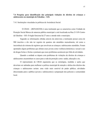 47
7.4 Pesquisa para identificação das principais violações de direitos de crianças e
adolescentes no município de Edealina – GO.
7.4.1 Instituições vinculadas às políticas de Assistência Social.
O CRAS – (RENASCER) é uma instituição que se caracteriza como Unidade de
Proteção Social Básica de natureza pública municipal e está localizada na Rua 21 S/N Centro
de Edealina – GO. O órgão funciona há 27 anos e atende todo o município.
Segundo as informações obtidas através da entrevista a instituição possui cerca de
900 inscritos e diz não ter registro de quantos são atendidos mensalmente, tal como a
inexistência de sistema de registros que envolvem as crianças e adolescentes atendidos. Foram
apontados alguns problemas que afetam esses jovens como violência doméstica e sexual e uso
de drogas lícitas e ilícitas e pontuam que esses problemas acontecem por falta de atividades.
Quando a unidade se depara com problemas de violações de direitos de crianças e
adolescentes encaminham os casos para a rede de proteção como: saúde, educação e etc.
O representante do CRAS argumenta que as estratégias, medidas e ações que
deveriam ser adotadas para melhorar a política municipal de atenção e defesa dos direitos das
crianças e adolescentes seriam: uma visão mais sensível do poder público; atividades
direcionadas para o público (jovens e adolescentes) e preparação dos policiais e comunidade
local.
 
