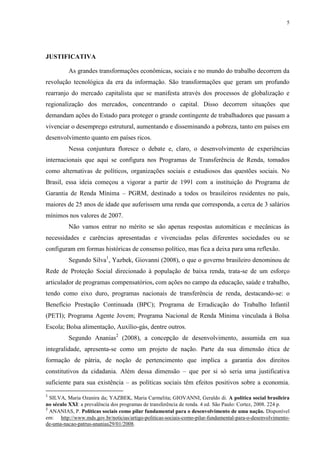 5
JUSTIFICATIVA
As grandes transformações econômicas, sociais e no mundo do trabalho decorrem da
revolução tecnológica da era da informação. São transformações que geram um profundo
rearranjo do mercado capitalista que se manifesta através dos processos de globalização e
regionalização dos mercados, concentrando o capital. Disso decorrem situações que
demandam ações do Estado para proteger o grande contingente de trabalhadores que passam a
vivenciar o desemprego estrutural, aumentando e disseminando a pobreza, tanto em países em
desenvolvimento quanto em países ricos.
Nessa conjuntura floresce o debate e, claro, o desenvolvimento de experiências
internacionais que aqui se configura nos Programas de Transferência de Renda, tomados
como alternativas de políticos, organizações sociais e estudiosos das questões sociais. No
Brasil, essa ideia começou a vigorar a partir de 1991 com a instituição do Programa de
Garantia de Renda Mínima – PGRM, destinado a todos os brasileiros residentes no país,
maiores de 25 anos de idade que auferissem uma renda que corresponda, a cerca de 3 salários
mínimos nos valores de 2007.
Não vamos entrar no mérito se são apenas respostas automáticas e mecânicas às
necessidades e carências apresentadas e vivenciadas pelas diferentes sociedades ou se
configuram em formas históricas de consenso político, mas fica a deixa para uma reflexão.
Segundo Silva1
, Yazbek, Giovanni (2008), o que o governo brasileiro denominou de
Rede de Proteção Social direcionado à população de baixa renda, trata-se de um esforço
articulador de programas compensatórios, com ações no campo da educação, saúde e trabalho,
tendo como eixo duro, programas nacionais de transferência de renda, destacando-se: o
Benefício Prestação Continuada (BPC); Programa de Erradicação do Trabalho Infantil
(PETI); Programa Agente Jovem; Programa Nacional de Renda Mínima vinculada à Bolsa
Escola; Bolsa alimentação, Auxílio-gás, dentre outros.
Segundo Ananias2
(2008), a concepção de desenvolvimento, assumida em sua
integralidade, apresenta-se como um projeto de nação. Parte da sua dimensão ética de
formação de pátria, de noção de pertencimento que implica a garantia dos direitos
constitutivos da cidadania. Além dessa dimensão – que por si só seria uma justificativa
suficiente para sua existência – as políticas sociais têm efeitos positivos sobre a economia.
1
SILVA, Maria Ozanira da; YAZBEK, Maria Carmelita; GIOVANNI, Geraldo di. A política social brasileira
no século XXI: a prevalência dos programas de transferência de renda. 4 ed. São Paulo: Cortez, 2008. 224 p.
2
ANANIAS, P. Políticas sociais como pilar fundamental para o desenvolvimento de uma nação. Disponível
em: http://www.mds.gov.br/noticias/artigo-politicas-sociais-como-pilar-fundamental-para-o-desenvolvimento-
de-uma-nacao-patrus-ananias29/01/2008.
 