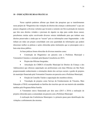 58
10 – INDICAÇÕES DE BOAS PRATICAS
Nesse capítulo podemos afirmar que diante das pesquisas que se transformaram
nesse projeto de “Diagnóstico das violações de direitos das crianças e adolescentes” e que aos
poucos chegaram a diversas vertentes que levaram a somente um fim (a proteção de menores
que têm seus direitos violados e precisam de alguém ou algo para cuidar dessa causa),
percebemos muitas ações envolvendo diversos setores trabalhando para que tenham seus
direitos preservados e ainda que no “escuro” pois as informações eram fragmentadas e não
tinham em mãos um projeto consolidado com essa quantidade de informações que podem
direcionar melhor as práticas e ações oferecidas pelas instituições que se preocupam com o
bem estar desse público.
As boas práticas foram oferecidas de diversas maneiras como:
 Construção do Diagnóstico em parceria com a Prefeitura Municipal e
Votorantim Cimentos e orientado pela Quanta Consultoria em 2015;
 Projeto das Oficinas Integradas;
 Articulação do CMDCA (Conselho Municipal de Direitos da Criança e dos
Adolescentes) que ofereceu capacitação aos profissionais com duas Oficinas em São Paulo
proporcionando conhecimento e orientações dentro dos serviços sociais e gestão de projetos
do município financiado pela Votorantim Cimentos em parceria com a Prefeitura Municipal;
 Eleição do Conselho Tutelar e capacitação dos membros eleitos;
 Vinculação de projetos como Serviço de Fortalecimento de Vínculos, Mais
Educação e CRAS, acompanhando as famílias dos inscritos que em sua maioria são atendidas
também pelo Programa Bolsa Família.
A Votorantim esteve financiando por dois anos (2013 e 2014) a realização de
projetos oferecidos para a comunidade em parceria com a Prefeitura Municipal.
A realização das Conferências Municipais é o primeiro passo para identificação das
violações e enfretamento das mesmas.
 
