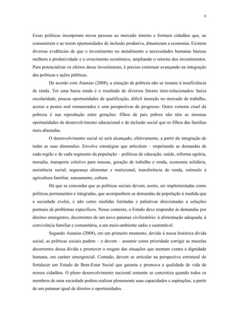 6
Essas políticas incorporam novas pessoas ao mercado interno e formam cidadãos que, ao
consumirem e ao terem oportunidades de inclusão produtiva, dinamizam a economia. Existem
diversas evidências de que o investimento no atendimento a necessidades humanas básicas
melhora a produtividade e o crescimento econômico, ampliando o retorno dos investimentos.
Para potencializar os efeitos desse investimento, é preciso continuar avançando na integração
das políticas e ações públicas.
De acordo com Ananias (2008), a situação de pobreza não se resume à insuficiência
de renda. Ter uma baixa renda é o resultado de diversos fatores inter-relacionados: baixa
escolaridade, poucas oportunidades de qualificação, difícil inserção no mercado de trabalho,
acesso a postos mal remunerados e sem perspectivas de progresso. Outra vertente cruel da
pobreza é sua reprodução entre gerações: filhos de pais pobres não têm as mesmas
oportunidades de desenvolvimento educacional e de inclusão social que os filhos das famílias
mais abastadas.
O desenvolvimento social só será alcançado, efetivamente, a partir da integração de
todas as suas dimensões. Envolve estratégias que articulem – respeitando as demandas de
cada região e de cada segmento da população – políticas de educação, saúde, reforma agrária,
moradia, transporte coletivo para massas, geração de trabalho e renda, economia solidária,
assistência social, segurança alimentar e nutricional, transferência de renda, estímulo à
agricultura familiar, saneamento, cultura.
Há que se concordar que as políticas sociais devem, assim, ser implementadas como
políticas permanentes e integradas, que acompanhem as demandas da população à medida que
a sociedade evolui, e não como medidas limitadas e paliativas direcionadas a soluções
pontuais de problemas específicos. Nesse contexto, o Estado deve responder às demandas por
direitos emergentes, decorrentes de um novo patamar civilizatório: à alimentação adequada, à
convivência familiar e comunitária, a um meio-ambiente sadio e sustentável.
Segundo Ananias (2008), em um primeiro momento, devido à nossa histórica dívida
social, as políticas sociais podem – e devem – assumir como prioridade corrigir as mazelas
decorrentes dessa dívida e promover o resgate das situações que atentam contra a dignidade
humana, em caráter emergencial. Contudo, devem se articular na perspectiva estrutural de
fortalecer um Estado de Bem-Estar Social que garanta e promova a qualidade de vida de
nossos cidadãos. O pleno desenvolvimento nacional somente se concretiza quando todos os
membros de uma sociedade podem realizar plenamente suas capacidades e aspirações, a partir
de um patamar igual de direitos e oportunidades.
 