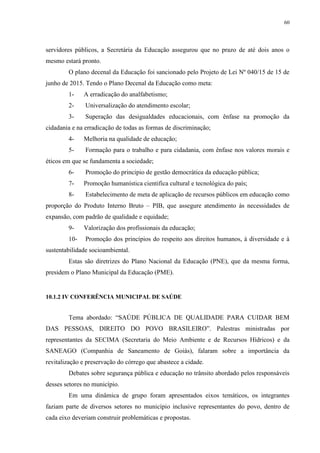 60
servidores públicos, a Secretária da Educação assegurou que no prazo de até dois anos o
mesmo estará pronto.
O plano decenal da Educação foi sancionado pelo Projeto de Lei Nº 040/15 de 15 de
junho de 2015. Tendo o Plano Decenal da Educação como meta:
1- A erradicação do analfabetismo;
2- Universalização do atendimento escolar;
3- Superação das desigualdades educacionais, com ênfase na promoção da
cidadania e na erradicação de todas as formas de discriminação;
4- Melhoria na qualidade de educação;
5- Formação para o trabalho e para cidadania, com ênfase nos valores morais e
éticos em que se fundamenta a sociedade;
6- Promoção do principio de gestão democrática da educação pública;
7- Promoção humanística cientifica cultural e tecnológica do país;
8- Estabelecimento de meta de aplicação de recursos públicos em educação como
proporção do Produto Interno Bruto – PIB, que assegure atendimento às necessidades de
expansão, com padrão de qualidade e equidade;
9- Valorização dos profissionais da educação;
10- Promoção dos princípios do respeito aos direitos humanos, à diversidade e à
sustentabilidade socioambiental.
Estas são diretrizes do Plano Nacional da Educação (PNE), que da mesma forma,
presidem o Plano Municipal da Educação (PME).
10.1.2 IV CONFERÊNCIA MUNICIPAL DE SAÚDE
Tema abordado: “SAÚDE PÚBLICA DE QUALIDADE PARA CUIDAR BEM
DAS PESSOAS, DIREITO DO POVO BRASILEIRO”. Palestras ministradas por
representantes da SECIMA (Secretaria do Meio Ambiente e de Recursos Hídricos) e da
SANEAGO (Companhia de Saneamento de Goiás), falaram sobre a importância da
revitalização e preservação do córrego que abastece a cidade.
Debates sobre segurança pública e educação no trânsito abordado pelos responsáveis
desses setores no município.
Em uma dinâmica de grupo foram apresentados eixos temáticos, os integrantes
faziam parte de diversos setores no município inclusive representantes do povo, dentro de
cada eixo deveriam construir problemáticas e propostas.
 