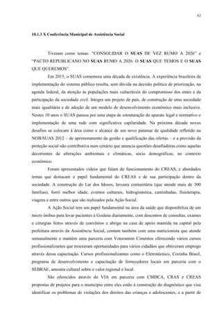 62
10.1.3 X Conferência Municipal de Assistência Social
Tiveram como temas: “CONSOLIDAR O SUAS DE VEZ RUMO A 2026” e
“PACTO REPUBLICANO NO SUAS RUMO A 2026: O SUAS QUE TEMOS E O SUAS
QUE QUEREMOS”.
Em 2015, o SUAS comemora uma década de existência. A experiência brasileira de
implementação do sistema público resulta, sem dúvida na decisão política de priorização, na
agenda federal, da atenção às populações mais vulneráveis do compromisso dos entes e da
participação da sociedade civil. Integra um projeto de país, de construção de uma sociedade
mais igualitária e de adoção de um modelo de desenvolvimento econômico mais inclusivo.
Nestes 10 anos o SUAS passou por uma etapa de estruturação do aparato legal e normativo e
implementação de uma rede com significativa capilaridade. Na próxima década novos
desafios se colocam à área como o alcance de um novo patamar de qualidade refletido na
NOB/SUAS 2012 – de aprimoramento da gestão e qualificação das ofertas – e a provisão da
proteção social não contributiva num cenário que anuncia questões desafiadoras como aquelas
decorrentes de alterações ambientais e climáticas, sócio demográficas, no contexto
econômico.
Foram apresentados vídeos que falam do funcionamento do CREAS, e abordados
temas que destacam o papel fundamental do CREAS e de sua participação dentro da
sociedade. A construção do Lar dos Idosos, lavoura comunitária (que atende mais de 300
famílias), forró melhor idade, eventos culturais, hidroginástica, caminhadas, fisioterapia,
viagens e entre outros que são realizados pela Ação Social.
A Ação Social tem um papel fundamental na área da saúde que disponibiliza de um
micro ônibus para levar pacientes à Goiânia diariamente, com descontos de consultas, exames
e cirurgias feitos através de convênios e abrigo na casa de apoio mantida na capital pela
prefeitura através da Assistência Social, contam também com uma nutricionista que atende
semanalmente e mantém uma parceria com Votorantim Cimentos oferecendo vários cursos
profissionalizantes que trouxeram oportunidades para vários cidadãos que obtiveram emprego
através dessa capacitação. Cursos profissionalizantes como o Eletrotécnico, Cozinha Brasil,
programa de desenvolvimento e capacitação de fornecedores locais em parceria com o
SEBRAE, amostra cultural sobre o valor regional e local.
São oferecidos através do VIA em parceria com CMDCA, CRAS e CREAS
propostas de projetos para o município entre eles estão à construção do diagnóstico que visa
identificar os problemas de violações dos direitos das crianças e adolescentes, e a partir de
 