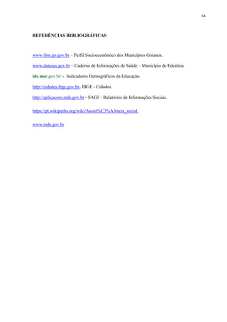 64
REFERÊNCIAS BIBLIOGRÁFICAS
www.ibm.go.gov.br – Perfil Socioeconômico dos Municípios Goianos.
www.datasus.gov.br – Caderno de Informações de Saúde – Município de Edealina.
ide.mec.gov.br/ - Indicadores Demográficos da Educação.
http://cidades.ibge.gov.br- IBGE - Cidades.
http://aplicacoes.mds.gov.br - SAGI – Relatórios de Informações Sociais.
https://pt.wikipedia.org/wiki/Assist%C3%AAncia_social.
www.mds.gov.br
 