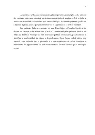 7
Acreditamos ter lançado muitas informações importantes, as intenções vistas também
são positivas, mas o que importa é que tenhamos capacidade de analisar, refletir e ajudar a
transformar a realidade do município bem como toda região, levantando propostas que levam
a políticas dignas e justas e que contemplam todos os segmentos da sociedade brasileira.
Por meio dos dados apresentados por esse Diagnóstico, o Conselho Municipal de
direitos da Criança e do Adolescente (CMDCA), responsável pelas políticas públicas de
defesa de direitos e promoção do bem estar desse público no município, poderá analisar e
identificar a atual realidade da criança e do adolescente. Dessa forma, poderá utilizar este
material como subsídio para a promoção e o desenvolvimento de ações planejadas e
direcionadas às especificidades de cada necessidade de diversos setores que o município
possui.
 