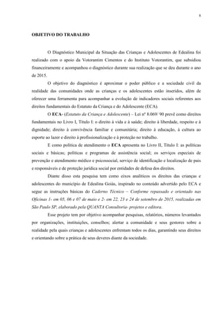 8
OBJETIVO DO TRABALHO
O Diagnóstico Municipal da Situação das Crianças e Adolescentes de Edealina foi
realizado com o apoio da Votorantim Cimentos e do Instituto Votorantim, que subsidiou
financeiramente e acompanhou o diagnóstico durante sua realização que se deu durante o ano
de 2015.
O objetivo do diagnóstico é aproximar o poder público e a sociedade civil da
realidade das comunidades onde as crianças e os adolescentes estão inseridos, além de
oferecer uma ferramenta para acompanhar a evolução de indicadores sociais referentes aos
direitos fundamentais do Estatuto da Criança e do Adolescente (ECA).
O ECA- (Estatuto da Criança e Adolescente) – Lei nº 8.069/ 90 prevê como direitos
fundamentais no Livro I, Título I: o direito à vida e à saúde; direito à liberdade, respeito e à
dignidade; direito à convivência familiar e comunitária; direito à educação, à cultura ao
esporte ao lazer e direito à profissionalização e à proteção no trabalho.
E como política de atendimento o ECA apresenta no Livro II, Título I: as políticas
sociais e básicas; políticas e programas de assistência social; os serviços especiais de
prevenção e atendimento médico e psicossocial, serviço de identificação e localização de pais
e responsáveis e de proteção jurídica social por entidades de defesa dos direitos.
Diante disso esta pesquisa tem como eixos analíticos os direitos das crianças e
adolescentes do município de Edealina Goiás, inspirado no conteúdo advertido pelo ECA e
segue as instruções básicas do Caderno Técnico – Conforme repassado e orientado nas
Oficinas 1- em 05, 06 e 07 de maio e 2- em 22, 23 e 24 de setembro de 2015, realizadas em
São Paulo SP, elaborado pela QUANTA Consultoria- projetos e editora.
Esse projeto tem por objetivo acompanhar pesquisas, relatórios, números levantados
por organizações, instituições, conselhos; alertar a comunidade e seus gestores sobre a
realidade pela quais crianças e adolescentes enfrentam todos os dias, garantindo seus direitos
e orientando sobre a prática de seus deveres diante da sociedade.
 