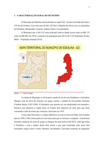 9
1 – CARACTERIZAÇÃO GERAL DO MUNICÍPIO
O Município de Edealina está localizado na região Sul - Goiano do Estado de Goiás a
155 km de Goiânia. Com uma área de 603, 652 Km², Edealina faz divisa com os municípios
de Pontalina, Mairipotaba, Cezarina, Indiara, Edéia e Vicentinópolis.
O Município tem a GO 215 como principal rodovia dando acesso tanto na BR 153
como na BR 060. Em 2010 a estimativa da população para 2014 é de 3.816 habitantes (Fonte:
IBGE – População estimada 2014).
(Mapa – 1 - Fonte: Google)
A criação do Município se inicia pela vontade de um de seus fundadores o fazendeiro
Olímpio José da Silva de construir um grupo escolar, a pedido do Governador Jerônimo
Coimbra Bueno (1947-1950). O fazendeiro que possuía em sua propriedade um armazém e
farmácia que abastecia a região doou ao Estado dois alqueires de terra para que fosse
construída a sede de ensino que começou a funcionar em 1953.
A área onde funcionava o colégio delimitava-se com as terras de Pedro José Leandro
que em 1958 e 1965, loteou parte de suas terras para que se iniciasse a ocupação. As primeiras
moradias surgiram em torno do grupo ás margens da atual rodovia GO 2015, onde liga Edéia
a Pontalina e com a junção desses dois nomes e por estar localizada entre esses dois
municípios surgiu assim o nome: Edealina. Inicialmente o povoado constituiu de migrações
 
