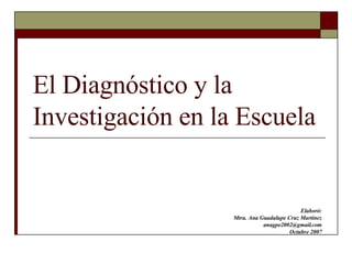 El Diagnóstico y la Investigación en la Escuela Elaboró: Mtra. Ana Guadalupe Cruz Martínez [email_address] Octubre 2007 