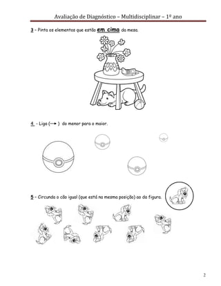 Avaliação de Diagnóstico – Multidisciplinar – 1º ano
2
3 – Pinta os elementos que estão em cima da mesa.
4 - Liga ( ) do menor para o maior.
5 – Circunda o cão igual (que está na mesma posição) ao da figura.
 
