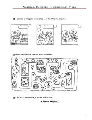 Avaliação de Diagnóstico – Multidisciplinar – 1º ano
7
11 – Ordena as imagens, escrevendo 1, 2, 3 dentro dos círculos.
12– Leva a menina até à escola. Pinta o caminho.
13 – Escuta, atentamente, a leitura da história.
A Panela Mágica.
 