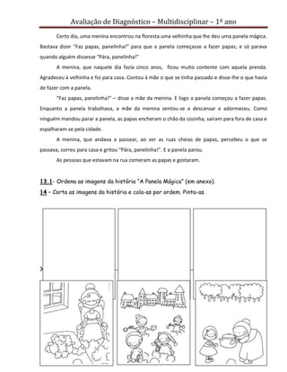 Avaliação de Diagnóstico – Multidisciplinar – 1º ano
8
Certo dia, uma menina encontrou na floresta uma velhinha que lhe deu uma panela mágica.
Bastava dizer “Faz papas, panelinha!” para que a panela começasse a fazer papas; e só parava
quando alguém dissesse “Pára, panelinha!”
A menina, que naquele dia fazia cinco anos, ficou muito contente com aquela prenda.
Agradeceu à velhinha e foi para casa. Contou à mãe o que se tinha passado e disse-lhe o que havia
de fazer com a panela.
“Faz papas, panelinha!” – disse a mãe da menina. E logo a panela começou a fazer papas.
Enquanto a panela trabalhava, a mãe da menina sentou-se a descansar e adormeceu. Como
ninguém mandou parar a panela, as papas encheram o chão da cozinha, saíram para fora de casa e
espalharam-se pela cidade.
A menina, que andava a passear, ao ver as ruas cheias de papas, percebeu o que se
passava, correu para casa e gritou “Pára, panelinha!”. E a panela parou.
As pessoas que estavam na rua comeram as papas e gostaram.
13.1- Ordena as imagens da história “A Panela Mágica” (em anexo).
14 – Corta as imagens da história e cola-as por ordem. Pinta-as.
ANEXO
--------------------------------------------------------------------------------------------------------------------------------------------------------------------------------
 