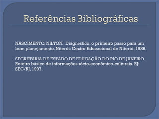 NASCIMENTO, NILTON.  Diagnóstico: o primeiro passo para um bom planejamento.  Niterói: Centro Educacional de Niterói, 1986.  SECRETARIA DE ESTADO DE EDUCAÇÃO DO RIO DE JANEIRO. Roteiro básico de informações sócio-econômico-culturais. RJ: SEC/RJ, 1997.  