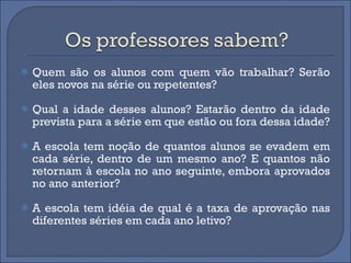 Quem são os alunos com quem vão trabalhar? Serão eles novos na série ou repetentes?  Qual a idade desses alunos? Estarão dentro da idade prevista para a série em que estão ou fora dessa idade?  A escola tem noção de quantos alunos se evadem em cada série, dentro de um mesmo ano? E quantos não retornam à escola no ano seguinte, embora aprovados no ano anterior?  A escola tem idéia de qual é a taxa de aprovação nas diferentes séries em cada ano letivo?  