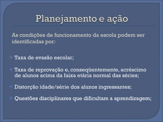 Taxa de evasão escolar;  Taxa de reprovação e, conseqüentemente, acréscimo de alunos acima da faixa etária normal das séries;  Distorção idade/série dos alunos ingressantes;  Questões disciplinares que dificultam a aprendizagem;  As condições de funcionamento da escola podem ser identificadas por:  