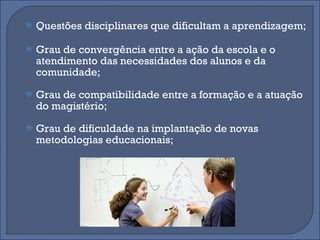 Questões disciplinares que dificultam a aprendizagem;  Grau de convergência entre a ação da escola e o atendimento das necessidades dos alunos e da comunidade;  Grau de compatibilidade entre a formação e a atuação do magistério;  Grau de dificuldade na implantação de novas metodologias educacionais;  